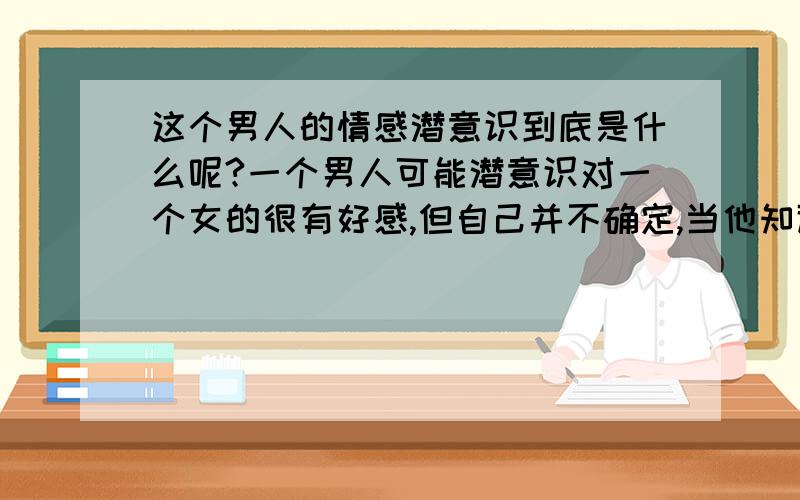 这个男人的情感潜意识到底是什么呢?一个男人可能潜意识对一个女的很有好感,但自己并不确定,当他知道那个女的也喜欢自己后,他没有再去找那个女的,他在走廊上走着,心里很烦恼,在想那个