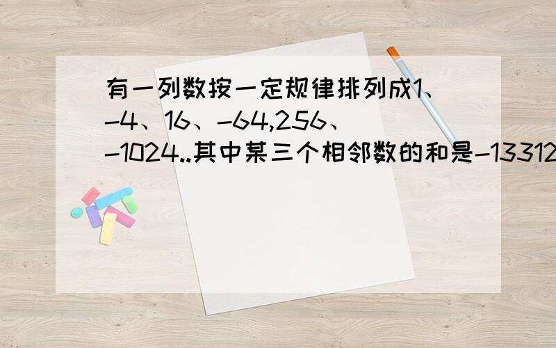 有一列数按一定规律排列成1、-4、16、-64,256、-1024..其中某三个相邻数的和是-13312,求三个数分别是求三个数分别是多少?