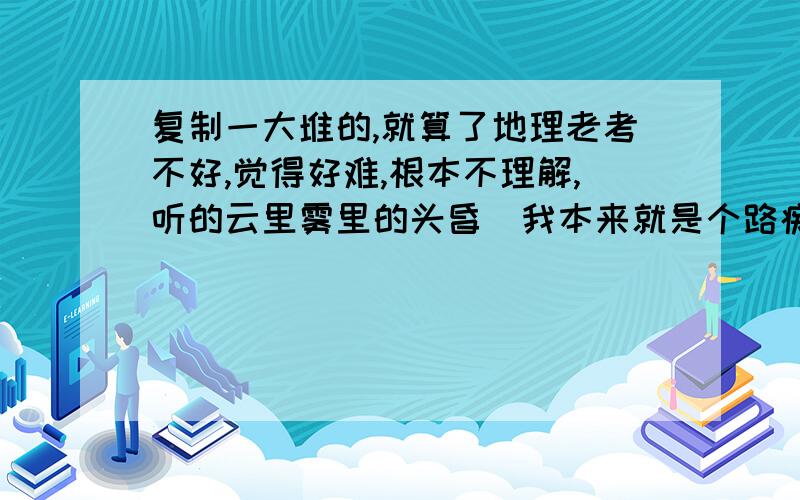 复制一大堆的,就算了地理老考不好,觉得好难,根本不理解,听的云里雾里的头昏（我本来就是个路痴）请大家帮我讲下知识点我听不懂,怎么办