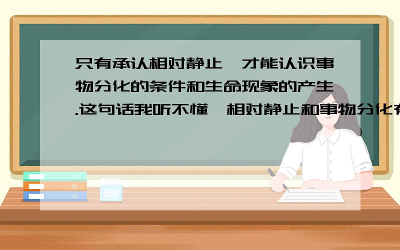 只有承认相对静止,才能认识事物分化的条件和生命现象的产生.这句话我听不懂,相对静止和事物分化有什么关系?