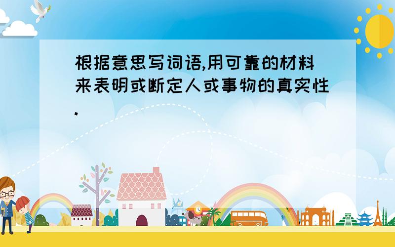 根据意思写词语,用可靠的材料来表明或断定人或事物的真实性.