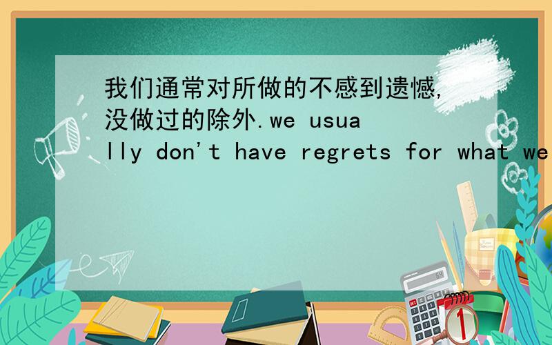 我们通常对所做的不感到遗憾,没做过的除外.we usually don't have regrets for what we did,but for things we did not do.