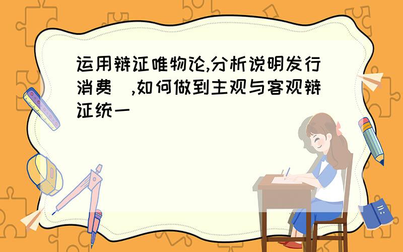 运用辩证唯物论,分析说明发行消费劵,如何做到主观与客观辩证统一