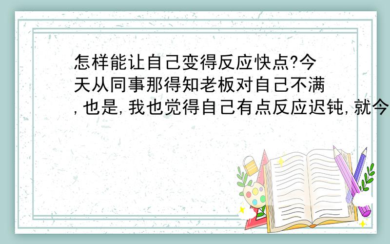 怎样能让自己变得反应快点?今天从同事那得知老板对自己不满,也是,我也觉得自己有点反应迟钝,就今天有个妞把脸贴在我旁边的玻璃窗上（我在里面她在外面）,笑着冲我指手画脚的,把我搞