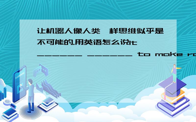 让机器人像人类一样思维似乎是不可能的.用英语怎么说It ______ ______ to make robots think as humans.（题目）