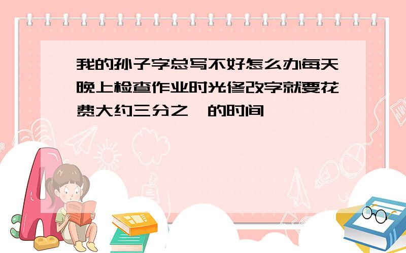 我的孙子字总写不好怎么办每天晚上检查作业时光修改字就要花费大约三分之一的时间,