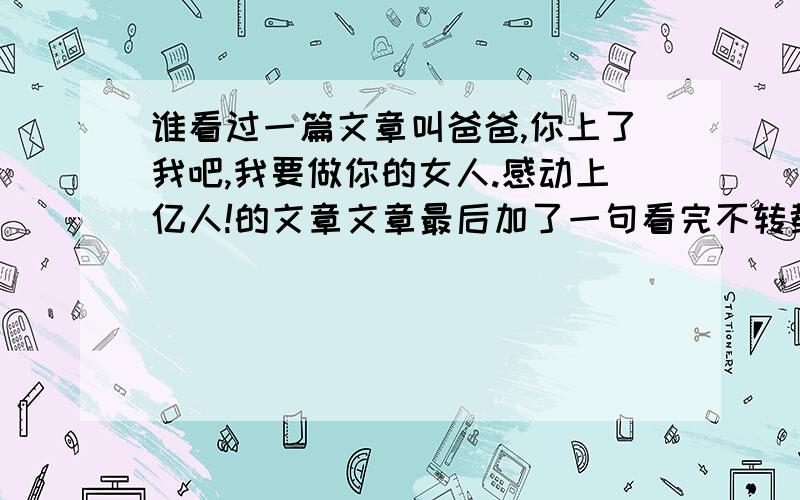 谁看过一篇文章叫爸爸,你上了我吧,我要做你的女人.感动上亿人!的文章文章最后加了一句看完不转载的,他的某某亲人会被车撞死我现在就在这里对在文章后面写这句话的人说,你们全家人都