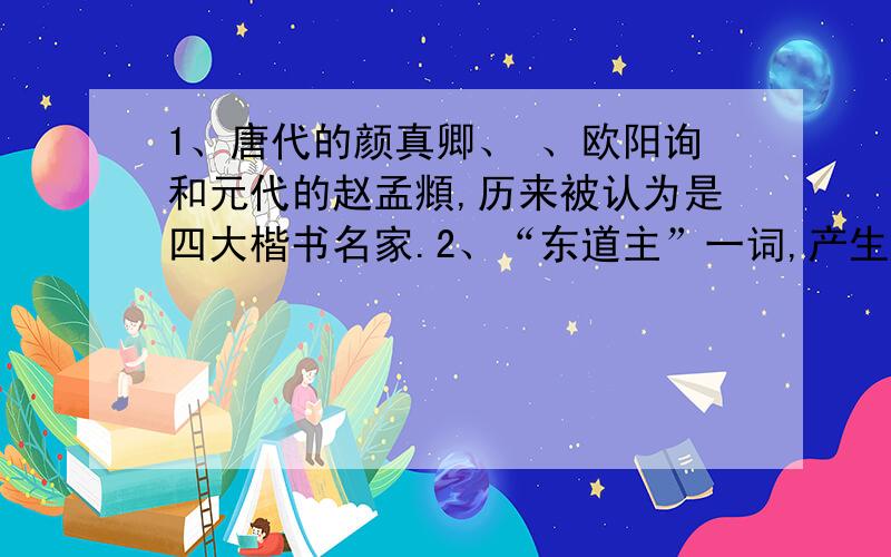 1、唐代的颜真卿、 、欧阳询和元代的赵孟頫,历来被认为是四大楷书名家.2、“东道主”一词,产生于公元前 年,、 两大强国出兵伐 ,该国派 说退秦军,使本国得救.3、古代欧洲文明发源于 .1