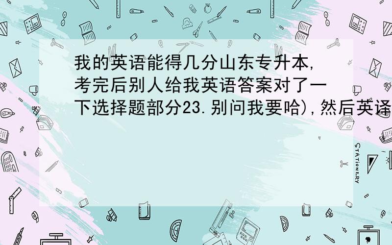 我的英语能得几分山东专升本,考完后别人给我英语答案对了一下选择题部分23.别问我要哈),然后英译汉蒙了三个,意思差不多,但是我不知道能不能得分,汉译英都写了,全乱写的,不知道能得多