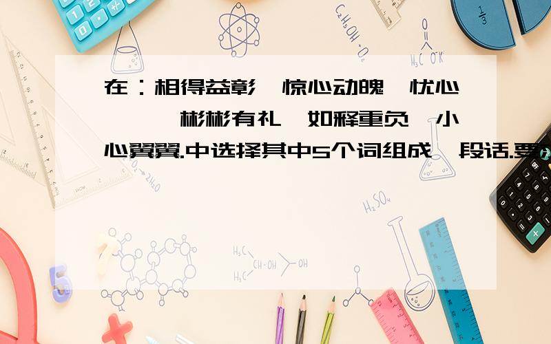 在：相得益彰,惊心动魄,忧心忡忡,彬彬有礼,如释重负,小心翼翼.中选择其中5个词组成一段话.要求意思连贯