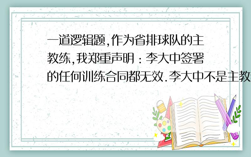 一道逻辑题,作为省排球队的主教练,我郑重声明：李大中签署的任何训练合同都无效.李大中不是主教练.如果他是主教练,那么别人包括我就不可能是主教练.　　以下哪项是上述论证暗含的前