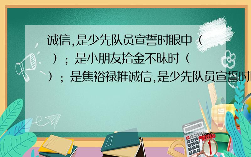 诚信,是少先队员宣誓时眼中（ ）；是小朋友拾金不昧时（ ）；是焦裕禄推诚信,是少先队员宣誓时眼中（ ）；是小朋友拾金不昧时（ ）；是焦裕禄推开乡亲的柴门时（ ）；是孔繁森将藏族