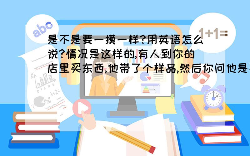 是不是要一摸一样?用英语怎么说?情况是这样的,有人到你的店里买东西,他带了个样品,然后你问他是不是要一摸一样的,用英语怎么说?