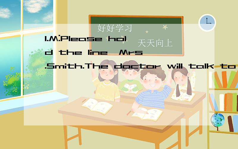 1.M:Please hold the line,Mrs.Smith.The doctor will talk to you in a minute.W:I’m afraid I may have to hang up.I don’t have any more coins and the line will be cut soon.Q:Where is Mrs.Smith most probably?1.A) At home.B) In a phone box.C) In her of