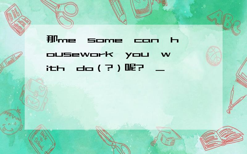 那me,some,can,housework,you,with,do（?）呢?>_