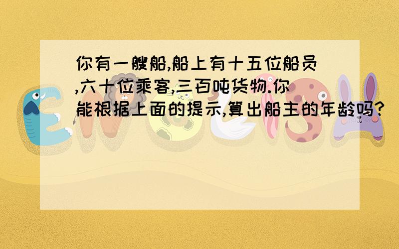 你有一艘船,船上有十五位船员,六十位乘客,三百吨货物.你能根据上面的提示,算出船主的年龄吗?