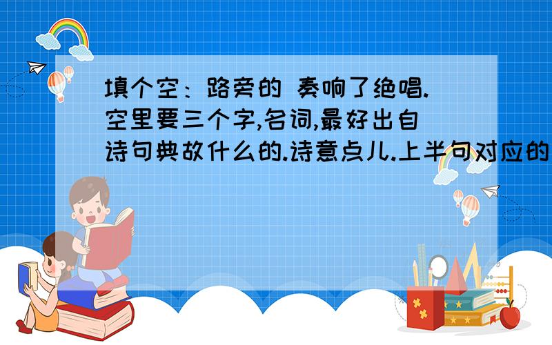 填个空：路旁的 奏响了绝唱.空里要三个字,名词,最好出自诗句典故什么的.诗意点儿.上半句对应的是 千堆雪 ,出自《念奴娇 赤壁怀古》.比喻浪花.