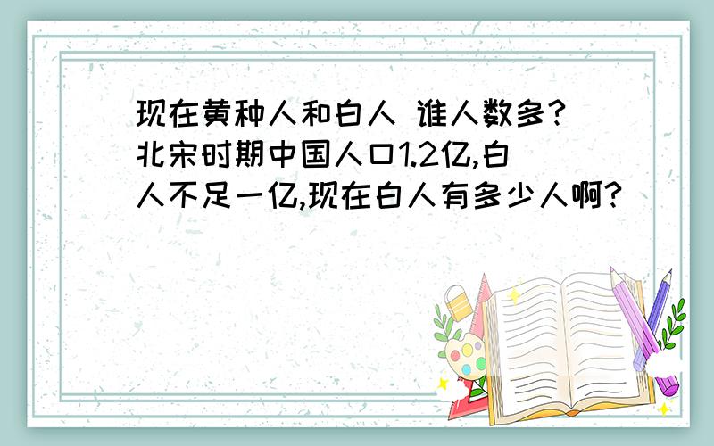 现在黄种人和白人 谁人数多?北宋时期中国人口1.2亿,白人不足一亿,现在白人有多少人啊?