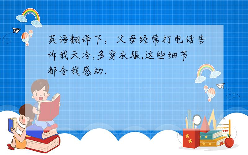 英语翻译下：父母经常打电话告诉我天冷,多穿衣服,这些细节都令我感动.