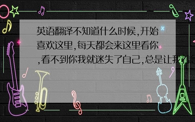 英语翻译不知道什么时候,开始喜欢这里,每天都会来这里看你,看不到你我就迷失了自己,总是让我着急,一颗心总是为你跳不停,只要一闭上眼睛,总有千百万个你在我的脑海里.