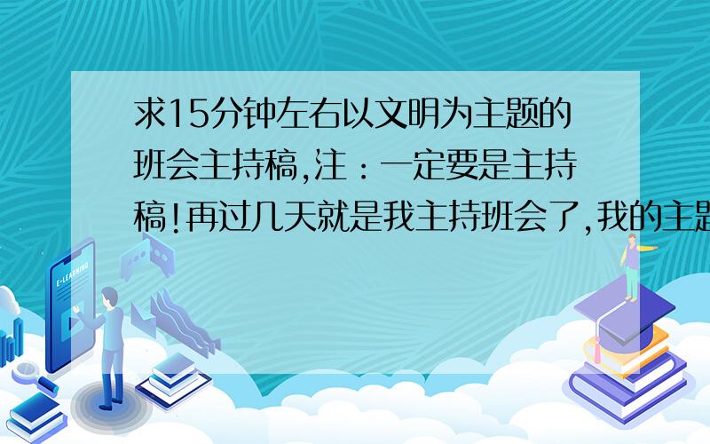 求15分钟左右以文明为主题的班会主持稿,注：一定要是主持稿!再过几天就是我主持班会了,我的主题是“文明做人”,我主持的大概就是主持人先说说文明的意义之类的,然后再请同学上来读稿