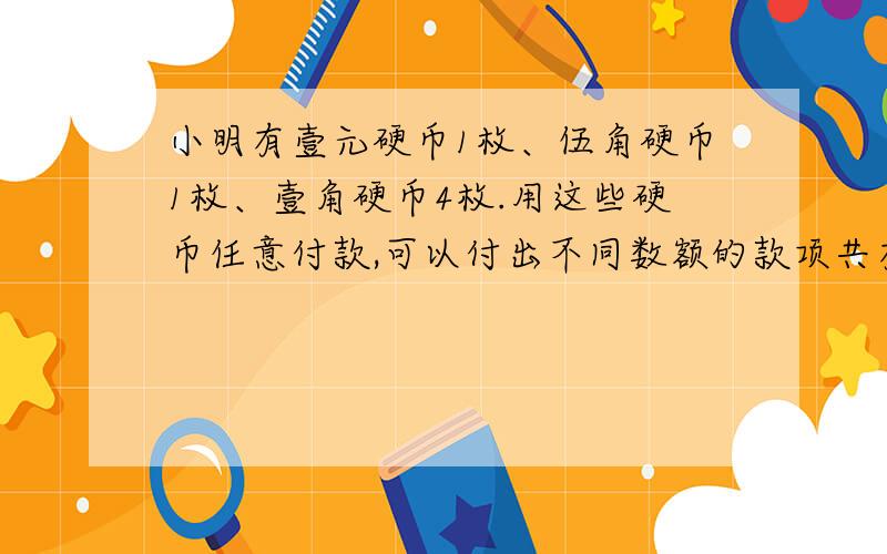 小明有壹元硬币1枚、伍角硬币1枚、壹角硬币4枚.用这些硬币任意付款,可以付出不同数额的款项共有多少种?要讲解!算式!帮帮忙,明天要交!