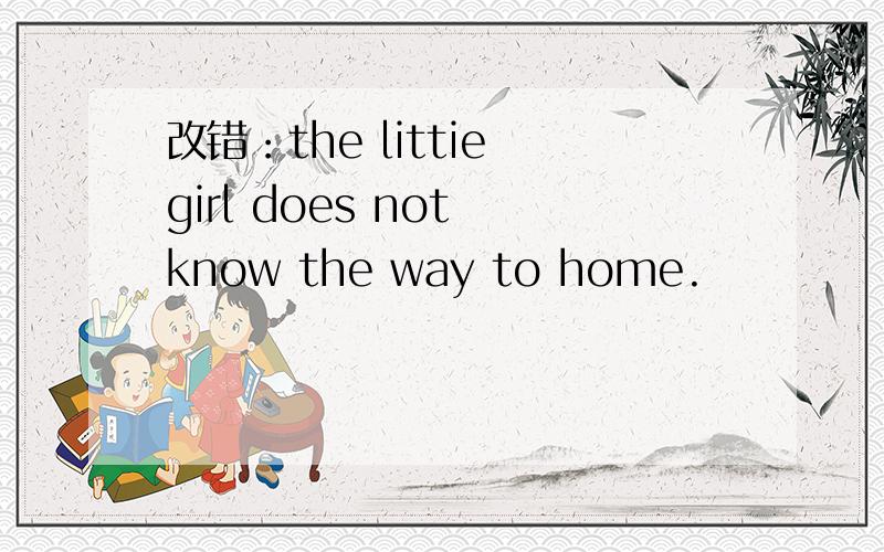 改错：the littie girl does not know the way to home.