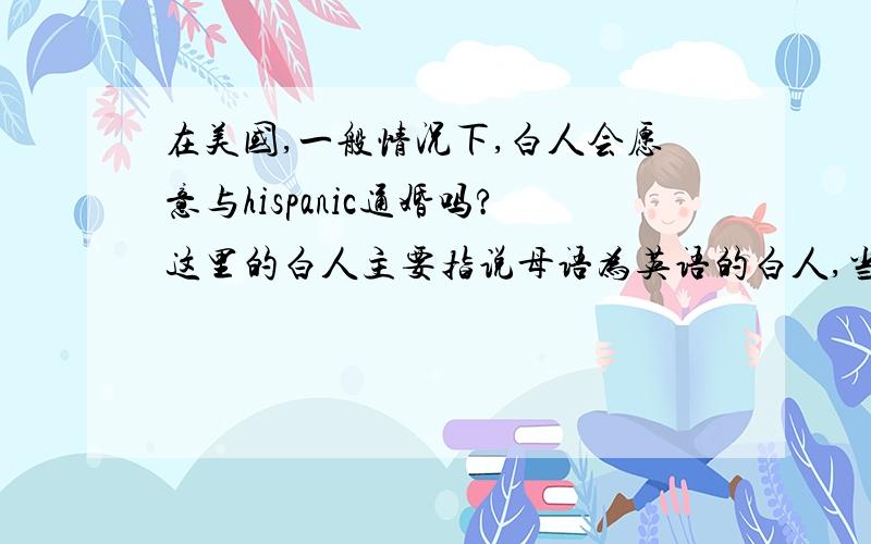 在美国,一般情况下,白人会愿意与hispanic通婚吗?这里的白人主要指说母语为英语的白人,当然也包括德国人,北欧人等金发或者碧眼的民族.好像他们的社会地位与其他种族相比要高一些.各个种