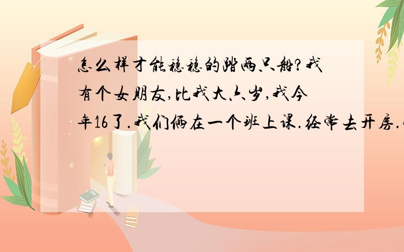 怎么样才能稳稳的踏两只船?我有个女朋友,比我大六岁,我今年16了.我们俩在一个班上课.经常去开房.我感觉她不怎么喜欢我,还和以前男朋友联系.于是我就又找了个别的班的.我和我第一个女