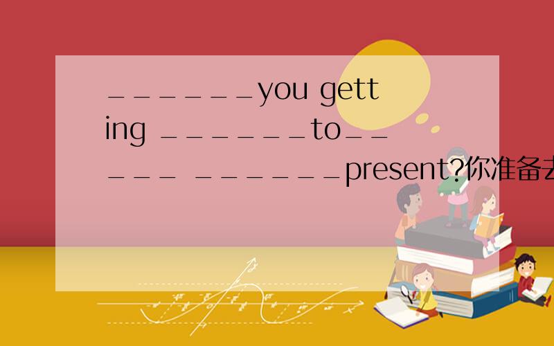 ______you getting ______to_____ ______present?你准备去买礼物吗This is a card ______my friend to me.我想现在回家.I want to ______ ______home now.