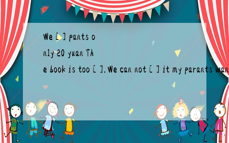 We [ ] pants only 20 yuan The book is too [ ].We can not [ ] it my parants want the shop [ ]that shop [ ] fruit and vegetable