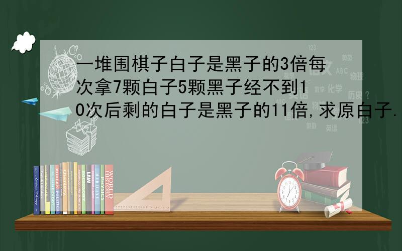 一堆围棋子白子是黑子的3倍每次拿7颗白子5颗黑子经不到10次后剩的白子是黑子的11倍,求原白子.用不定方程