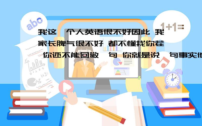 我这一个人英语很不好因此 我家长脾气很不好 都不懂找你茬 你还不能回敬一句 你就是说一句事实他也会打你 而且花样多偏 有一次用皮带打我把我的身上打的一块青一块紫你要你顶嘴就天