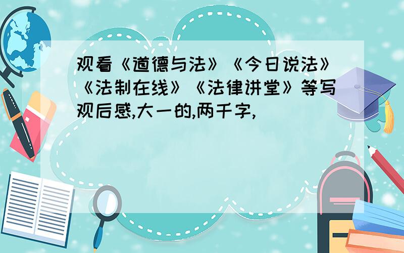 观看《道德与法》《今日说法》《法制在线》《法律讲堂》等写观后感,大一的,两千字,