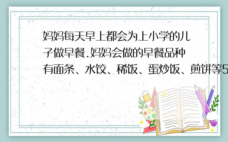 妈妈每天早上都会为上小学的儿子做早餐.妈妈会做的早餐品种有面条、水饺、稀饭、蛋炒饭、煎饼等5种,但每天她只为儿子做其中的一种.已知：（1）做面条比较容易,一周做两次,两次在一周