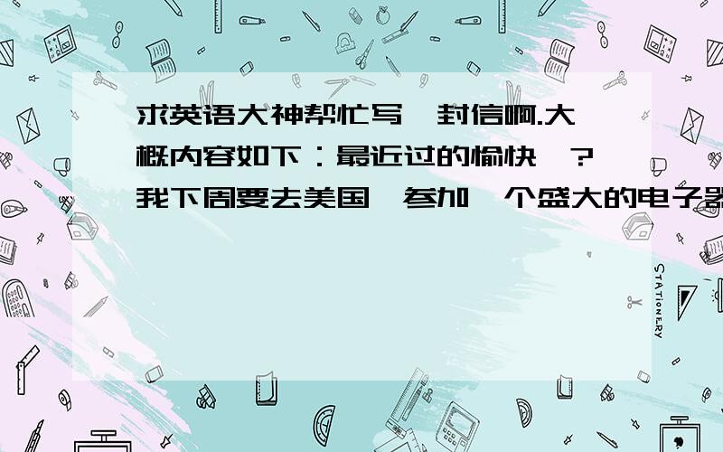 求英语大神帮忙写一封信啊.大概内容如下：最近过的愉快嘛?我下周要去美国,参加一个盛大的电子器材的研讨会,想邀请你一起过去,是否有兴趣?希望尽快回信.差不多就这个意思,希望各位大