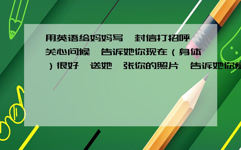 用英语给妈妈写一封信打招呼,关心问候,告诉她你现在（身体）很好,送她一张你的照片,告诉她你爱她