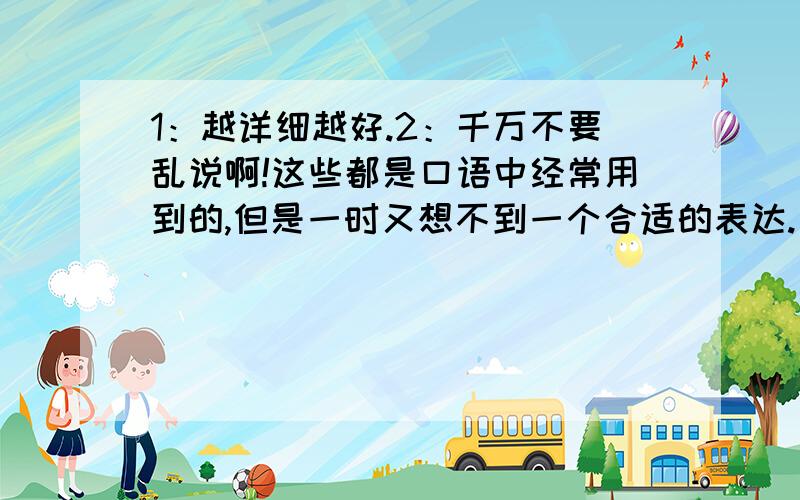 1：越详细越好.2：千万不要乱说啊!这些都是口语中经常用到的,但是一时又想不到一个合适的表达.