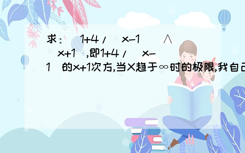 求：[1+4/（x-1)]∧(x+1),即1+4/（x-1)的x+1次方,当X趋于∞时的极限,我自己的解法如下：（采换元法） 令1/y=4/x-1,y=4x+1,代入原式得（1+1/y)∧(4y+2)到这里再怎么转换式子才能利用公式lim(1+1/x)∧x(X趋于