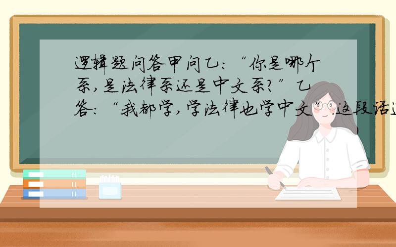 逻辑题问答甲问乙：“你是哪个系,是法律系还是中文系?”乙答：“我都学,学法律也学中文”.这段话违反的逻辑规律和所犯的逻辑错误是什么