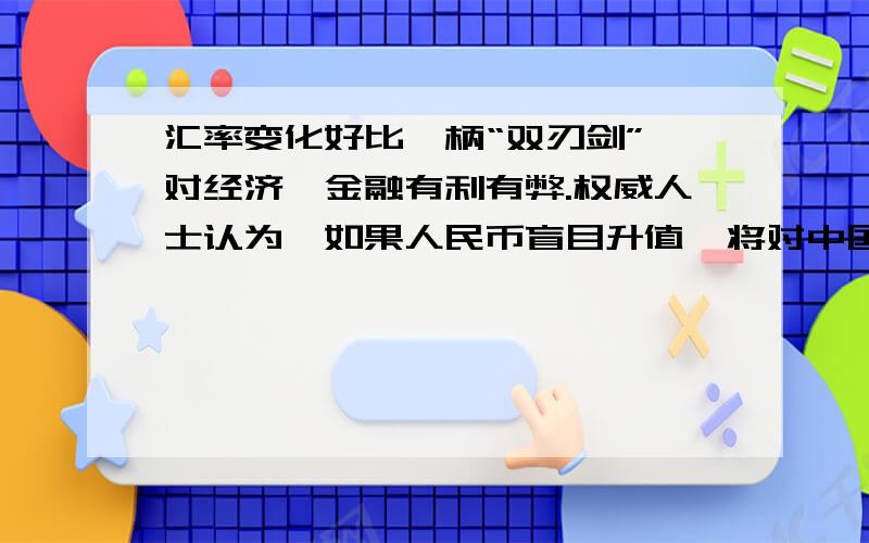 汇率变化好比一柄“双刃剑”,对经济、金融有利有弊.权威人士认为,如果人民币盲目升值,将对中国的经济、金融产生较大的负面影响,可谓弊大于利,得不偿失.权威人士的观权威人士认为,如