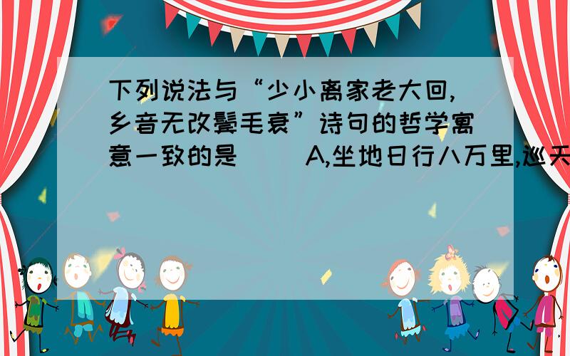 下列说法与“少小离家老大回,乡音无改鬓毛衰”诗句的哲学寓意一致的是（ ）A,坐地日行八万里,巡天遥看一天河B,江山易改,本性难移不考虑诗句的感情色彩~只考虑意思~请吧上面3句诗的表