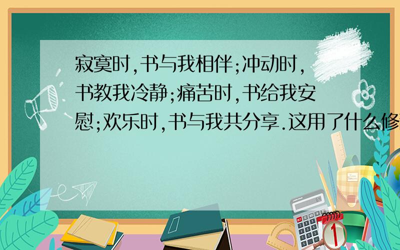 寂寞时,书与我相伴;冲动时,书教我冷静;痛苦时,书给我安慰;欢乐时,书与我共分享.这用了什么修辞方法?急啊