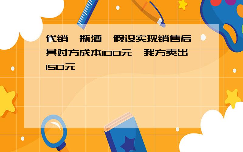 代销一瓶酒,假设实现销售后,其对方成本100元,我方卖出150元,