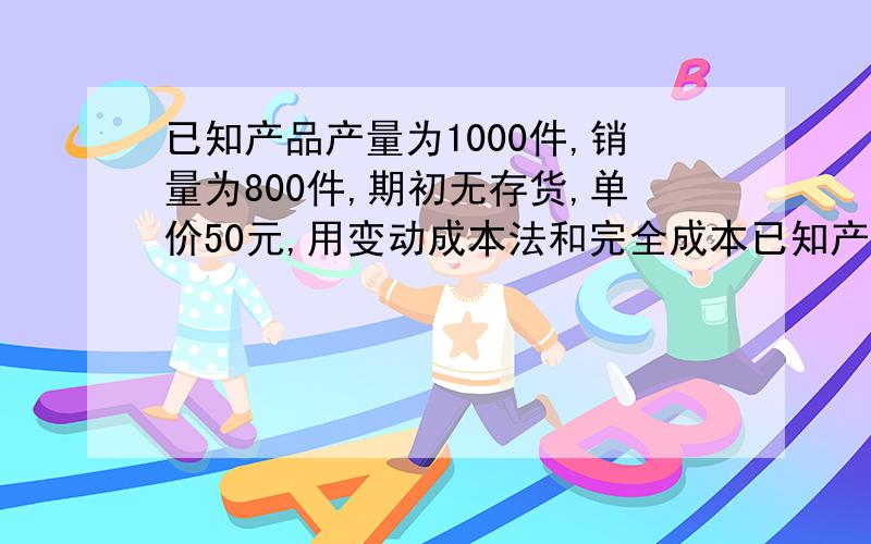 已知产品产量为1000件,销量为800件,期初无存货,单价50元,用变动成本法和完全成本已知产品产量为1000件,销量为800件,期初无存货,单价50元,直接材料18元/件 直接人工12元/件 变动制造费用5元/件