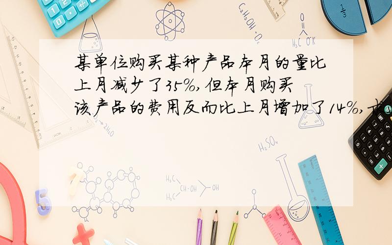 某单位购买某种产品本月的量比上月减少了35％,但本月购买该产品的费用反而比上月增加了14％,求这个月该产上个月的增长率.