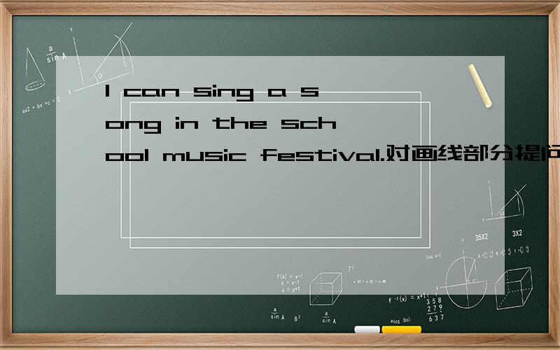 I can sing a song in the school music festival.对画线部分提问画线部分是 sing a song------ ------ you------- in the school music festival 三条横线上每个横线一个单词