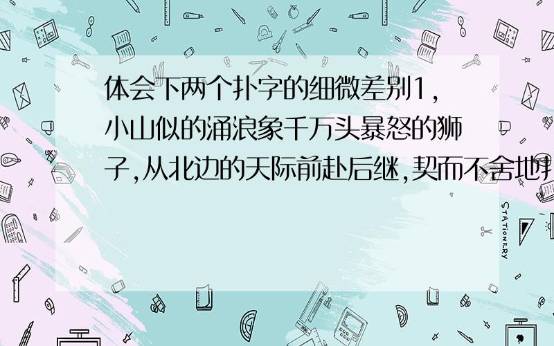 体会下两个扑字的细微差别1,小山似的涌浪象千万头暴怒的狮子,从北边的天际前赴后继,契而不舍地扑向堤岸.扑:2微波泛起,一道道白色的浪花,从北面遥远的地平线嘻笑着追逐着奔向岸边,刚一