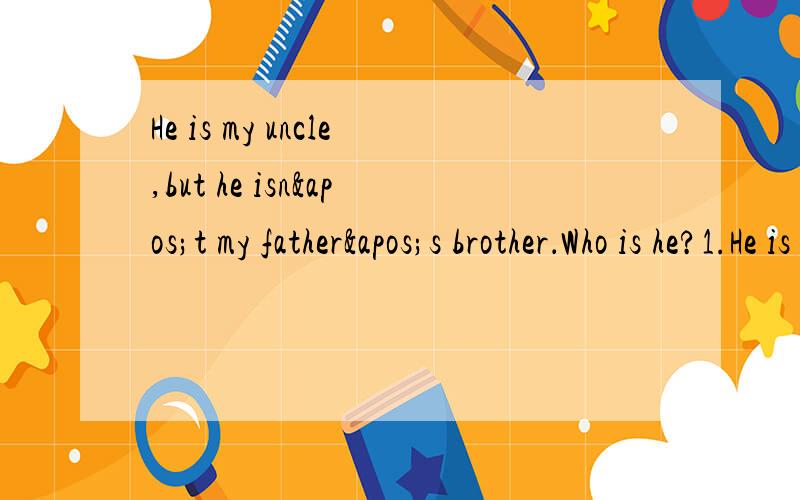 He is my uncle,but he isn't my father's brother．Who is he?1.He is my uncle,but he isn't my father's brother．Who is he? 2.There are five in the bottle. If one of the five is dead.how many fish are there in the bottle now? 3.It's quarter