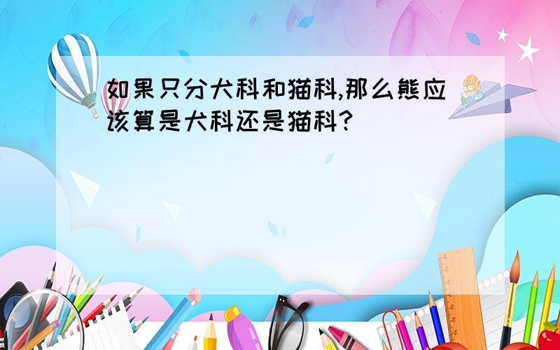 如果只分犬科和猫科,那么熊应该算是犬科还是猫科?